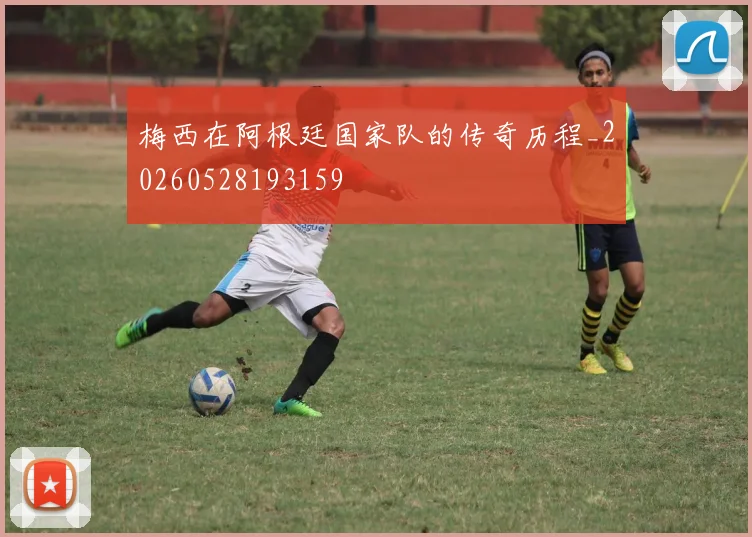 梅西在阿根廷国家队的传奇历程_20260528193159