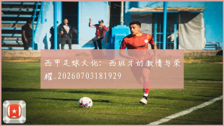 西甲足球文化：西班牙的激情与荣耀_20260703181929