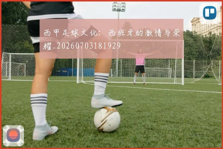 西甲足球文化：西班牙的激情与荣耀_20260703181929