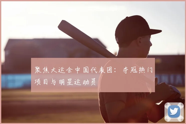 聚焦大运会中国代表团:夺冠热门项目与明星运动员